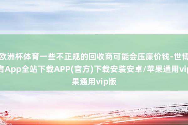 欧洲杯体育一些不正规的回收商可能会压廉价钱-世博体育App全站下载APP(官方)下载安装安卓/苹果通用vip版